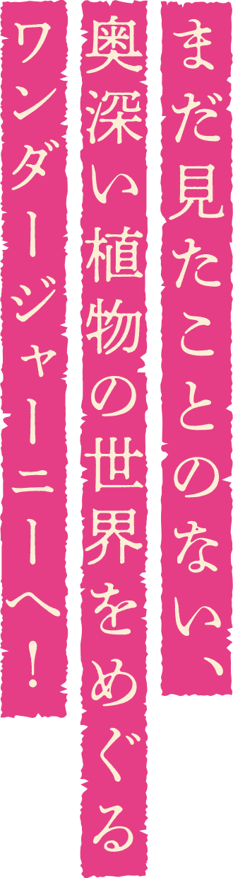 まだ見たことのない、奥深い植物の世界をめぐるワンダージャーニーへ！