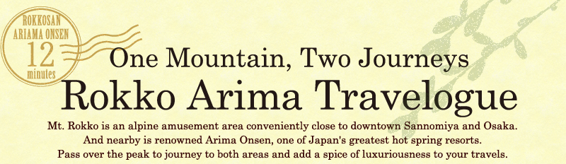 One Mountain, Two Journeys Rokko Arima Travelogue　Mt. Rokko is an alpine amusement area conveniently close to downtown Sannomiya and Osaka.And nearby is renowned Arima Onsen, one of Japan's greatest hot spring resorts.Pass over the peak to journey to both areas and add a spice of luxuriousness to your travels.