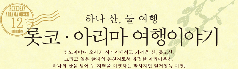 하나 산, 둘 여행 롯코·아리마 여행이야기　산노미야나 오사카 시가지에서도 가까운 산, 롯코산. 그리고 일본 굴지의 온천지로서 유명한 아리마온천. 하나의 산을 넘어 두 지역을 여행하는 말하자면 일거양득 여행. 