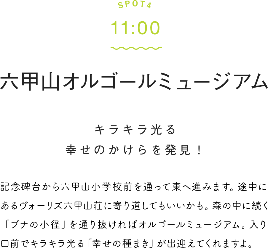 SPOT4 11:00 オルゴールミュージアム 記念碑台から六甲山小学校前を通って東へ進みます。途中にあるヴォーリズ六甲山荘に寄り道してもいいかも。森の中に続く「ブナの小径」を通り抜ければオルゴールミュージアム。入り口前でキラキラ光る「幸せの種まき」が出迎えてくれますよ。