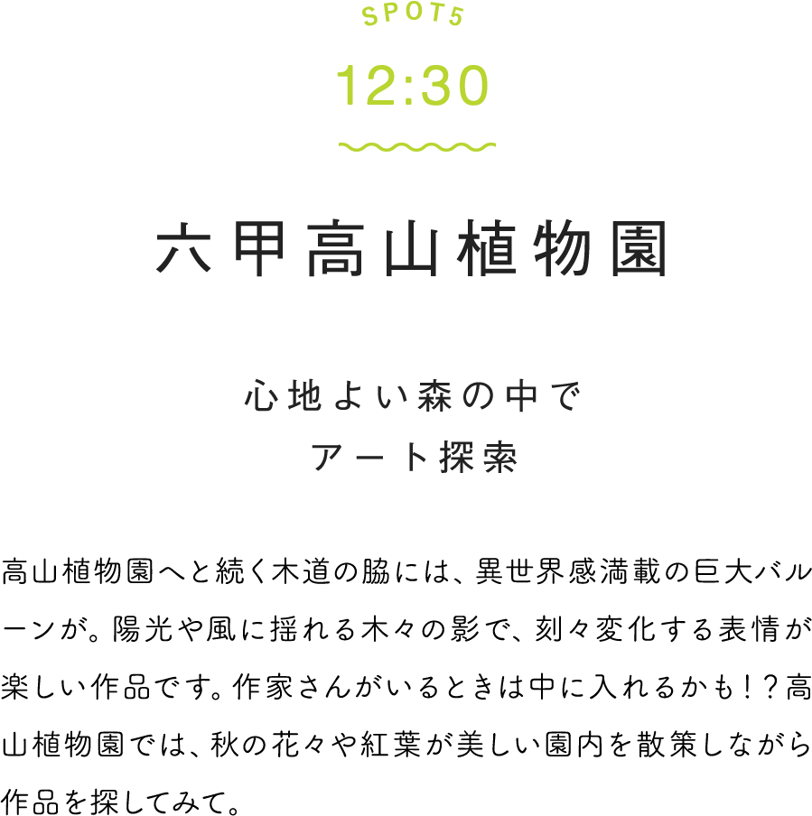 SPOT5 12:30 六甲高山植物園 心地よい森の中でアート探索 高山植物園へと続く木道の脇には、異世界感満載の巨大バルーンが。陽光や風に揺れる木々の影で、刻々変化する表情が楽しい作品です。作家さんがいるときは中に入れるかも！？高山植物園では、秋の花々や紅葉が美しい園内を散策しながら作品を探してみて。
