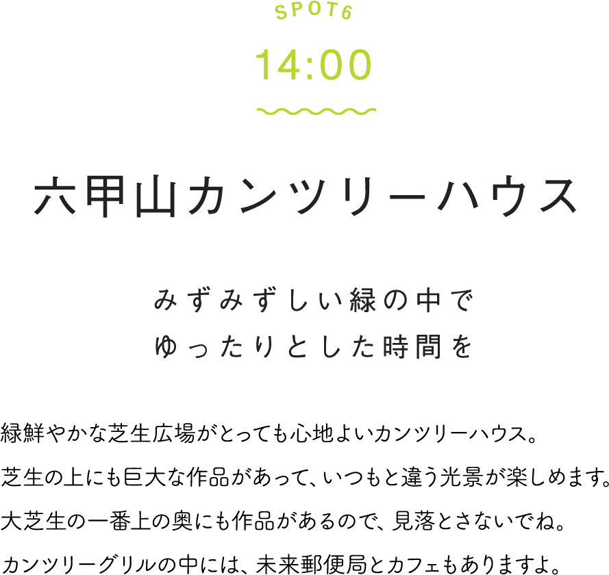 SPOT6 14:00 六甲山カンツリーハウス みずみずしい緑の中でゆったりとした時間を 緑鮮やかな芝生広場がとっても心地よいカンツリーハウス。芝生の上にも巨大な作品があって、いつもと違う光景が楽しめます。大芝生の一番上の奥にも作品があるので、見落とさないでね。カンツリーグリルの中には、未来郵便局とカフェもありますよ。