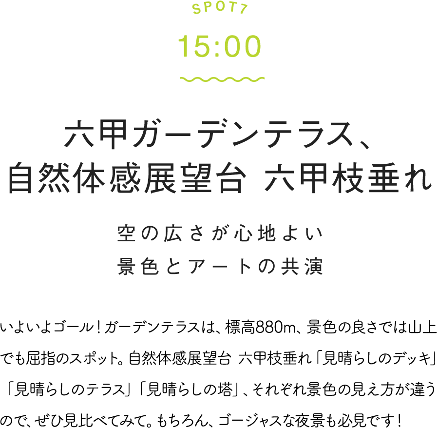 SPOT7 15:00 六甲ガーデンテラス、自然体感展望台 六甲枝垂れ 空の広さが心地よい景色とアートの共演 いよいよゴール！ガーデンテラスは、標高880m、景色の良さでは山上でも屈指のスポット。自然体感展望台 六甲枝垂れ「見晴らしのデッキ」「見晴らしのテラス」「見晴らしの塔」、それぞれ景色の見え方が違うので、ぜひ見比べてみて。もちろん、ゴージャスな夜景も必見です！