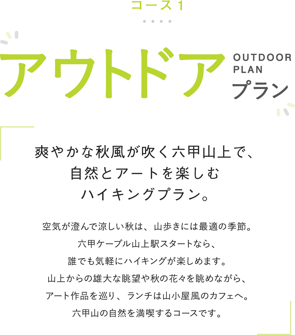 コース1 アウトドアプラン 爽やかな秋風が吹く六甲山上で、自然とアートを楽しむハイキングプラン。 空気が澄んで涼しい秋は、山歩きには最適の季節。六甲ケーブル山上駅スタートなら、誰でも気軽にハイキングが楽しめます。山上からの雄大な眺望や秋の花々を眺めながら、アート作品を巡り、ランチは山小屋風のカフェへ。六甲山の自然を満喫するコースです。