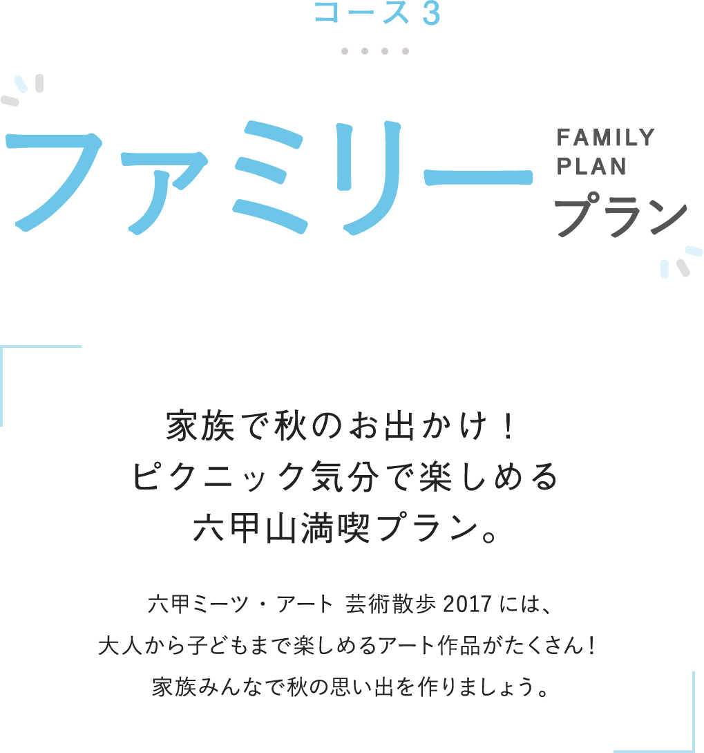 コース3 ファミリープラン 家族で秋のお出かけ！ピクニック気分で楽しめる六甲山満喫プラン。 六甲ミーツ・アート 芸術散歩2017には、大人から子どもまで楽しめるアート作品がたくさん！家族みんなで秋の思い出を作りましょう。