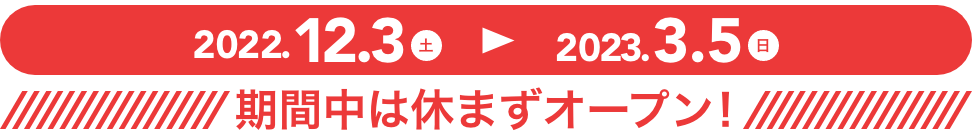2022年12月3日(土)〜2023年3月5日(日) 期間中は休まずオープン